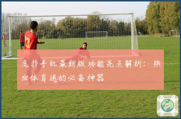 虎扑手机最新版功能亮点解析：热血体育迷的必备神器