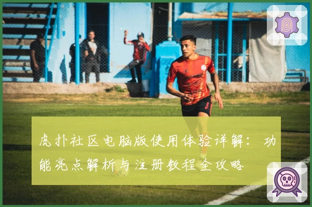 虎扑社区电脑版使用体验详解：功能亮点解析与注册教程全攻略