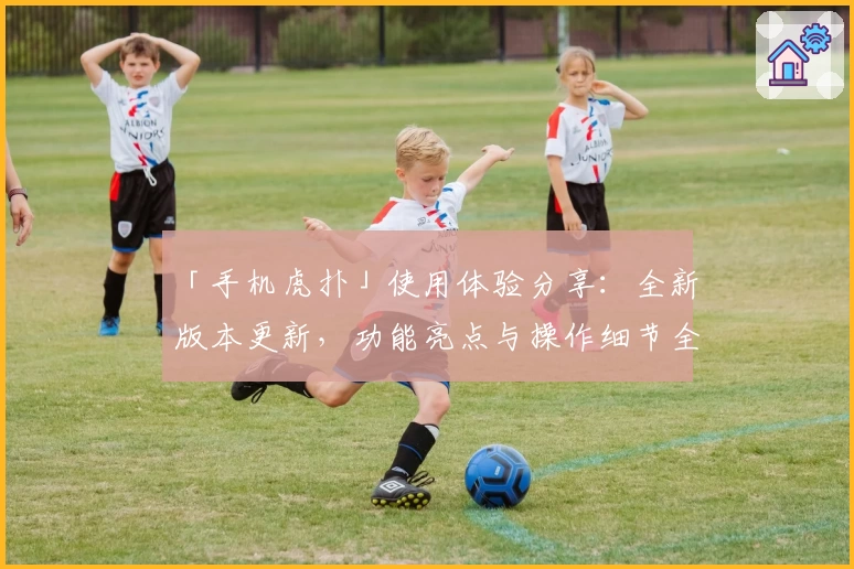「手机虎扑」使用体验分享：全新版本更新，功能亮点与操作细节全面解析