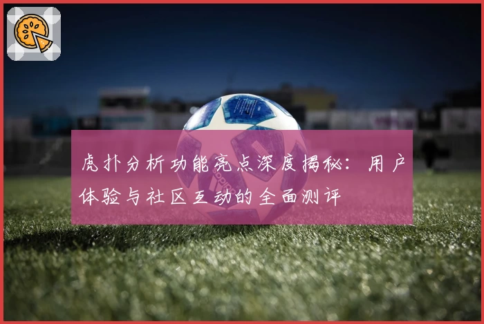 虎扑分析功能亮点深度揭秘：用户体验与社区互动的全面测评