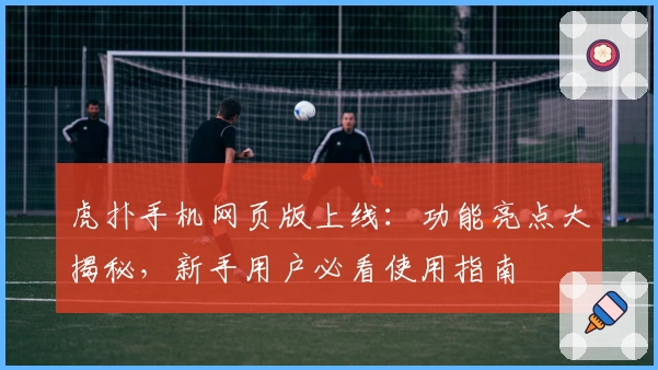 虎扑手机网页版上线:功能亮点大揭秘,新手用户必看使用指南