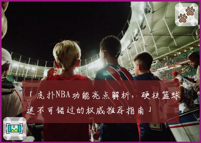「虎扑NBA功能亮点解析，硬核篮球迷不可错过的权威推荐指南」