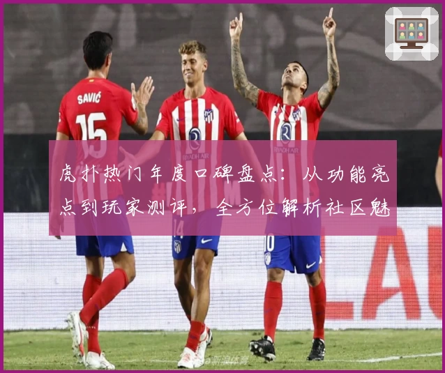 虎扑热门年度口碑盘点：从功能亮点到玩家测评，全方位解析社区魅力