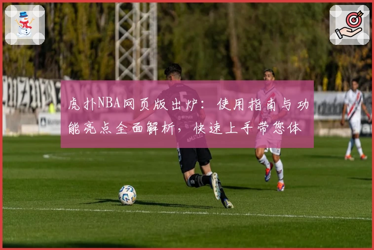 虎扑NBA网页版出炉：使用指南与功能亮点全面解析，快速上手带您体验赛场激情
