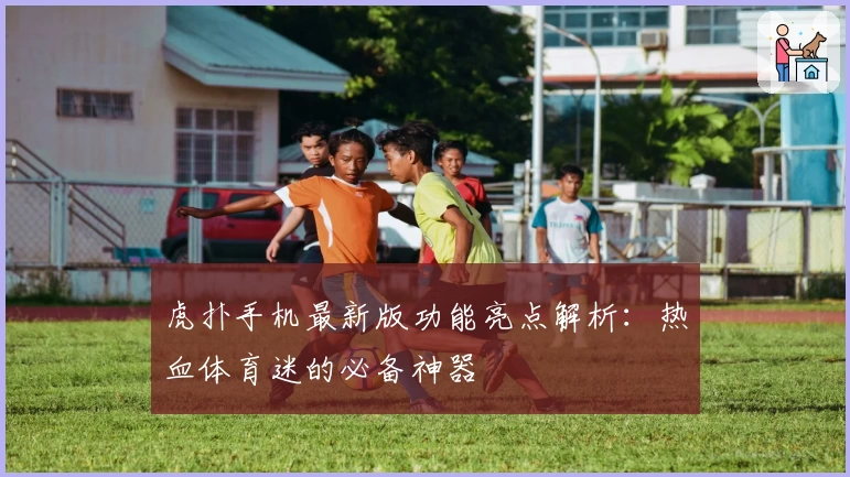 虎扑手机最新版功能亮点解析：热血体育迷的必备神器