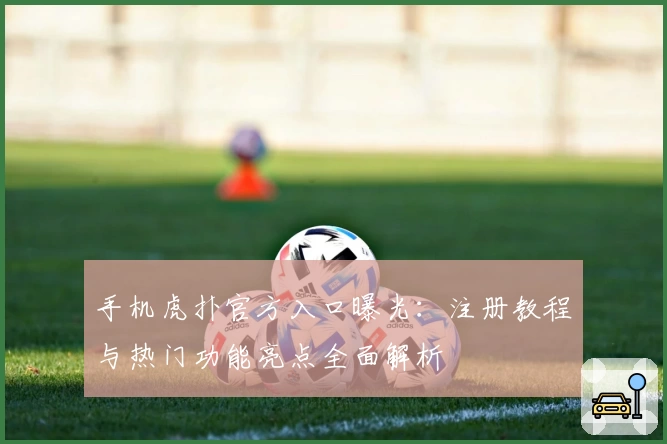 手机虎扑官方入口曝光：注册教程与热门功能亮点全面解析