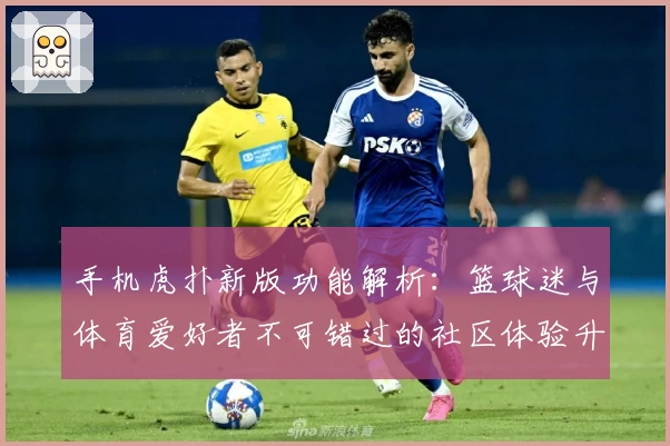 手机虎扑新版功能解析：篮球迷与体育爱好者不可错过的社区体验升级
