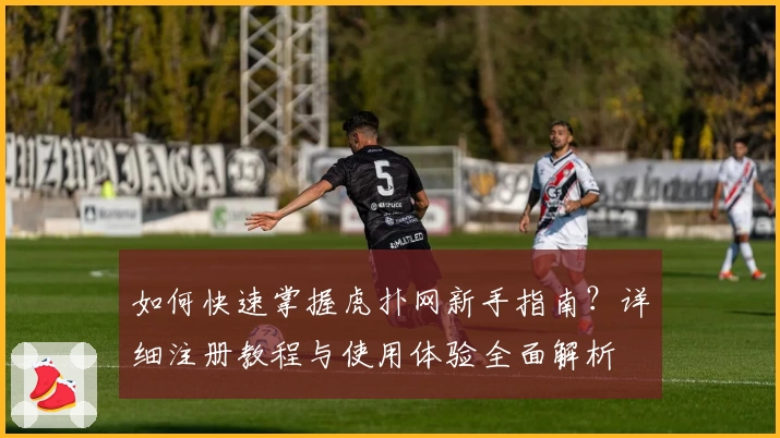 如何快速掌握虎扑网新手指南？详细注册教程与使用体验全面解析