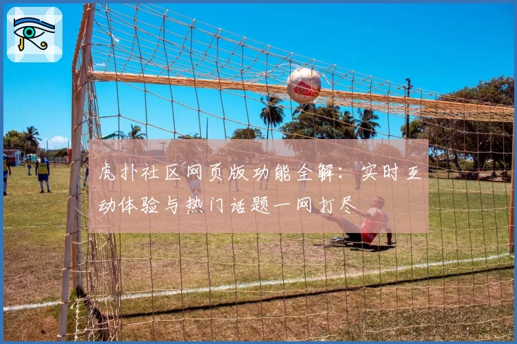 虎扑社区网页版功能全解:实时互动体验与热门话题一网打尽