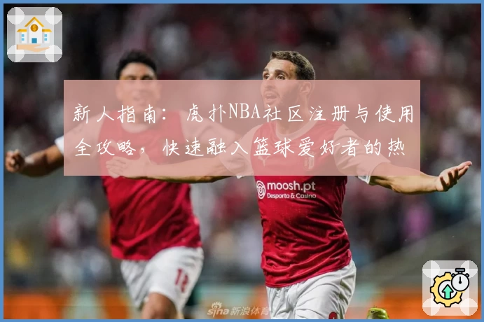 新人指南：虎扑NBA社区注册与使用全攻略，快速融入篮球爱好者的热血世界