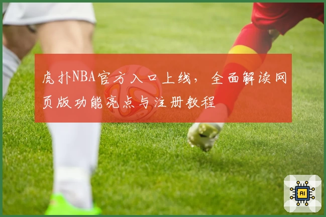 虎扑NBA官方入口上线，全面解读网页版功能亮点与注册教程