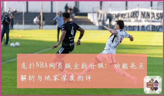 虎扑NBA网页版全新升级：功能亮点解析与玩家深度测评