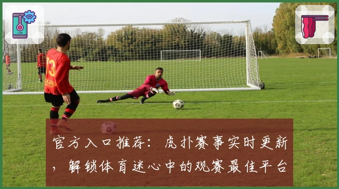 官方入口推荐：虎扑赛事实时更新，解锁体育迷心中的观赛最佳平台