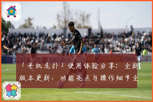 「手机虎扑」使用体验分享：全新版本更新，功能亮点与操作细节全面解析