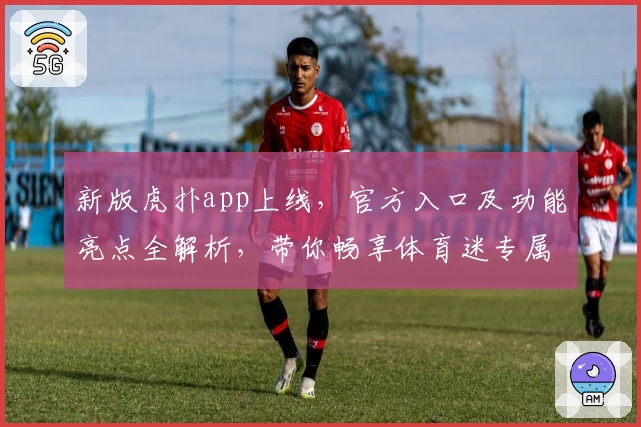 新版虎扑app上线，官方入口及功能亮点全解析，带你畅享体育迷专属社区新体验