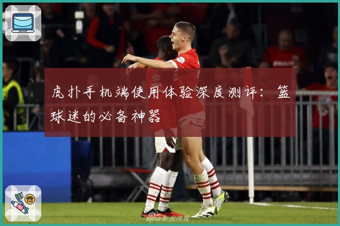 虎扑手机端使用体验深度测评：篮球迷的必备神器