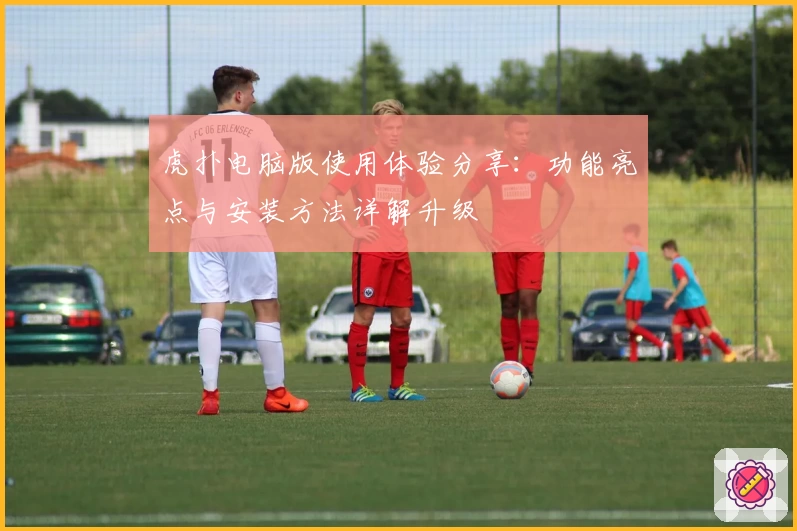 虎扑电脑版使用体验分享：功能亮点与安装方法详解升级