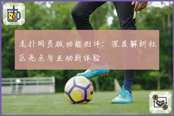虎扑网页版功能测评：深度解析社区亮点与互动新体验