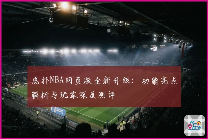 虎扑NBA网页版全新升级：功能亮点解析与玩家深度测评