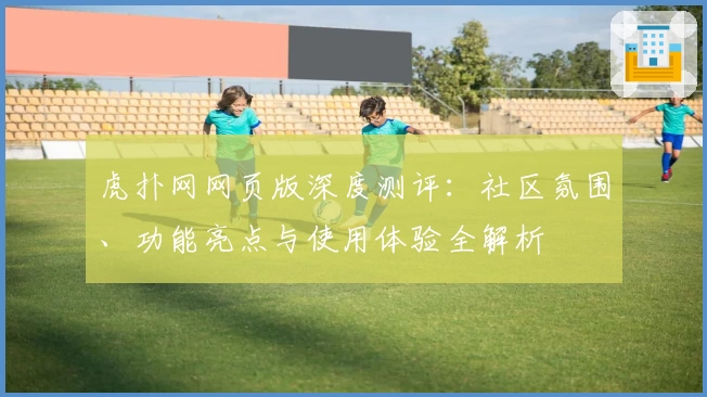 虎扑网网页版深度测评：社区氛围、功能亮点与使用体验全解析
