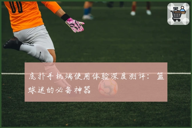 虎扑手机端使用体验深度测评：篮球迷的必备神器