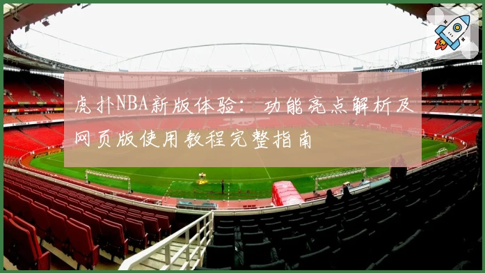 虎扑NBA新版体验：功能亮点解析及网页版使用教程完整指南