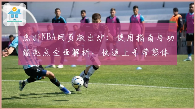 虎扑NBA网页版出炉：使用指南与功能亮点全面解析，快速上手带您体验赛场激情