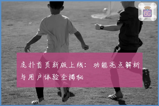 虎扑首页新版上线:功能亮点解析与用户体验全揭秘