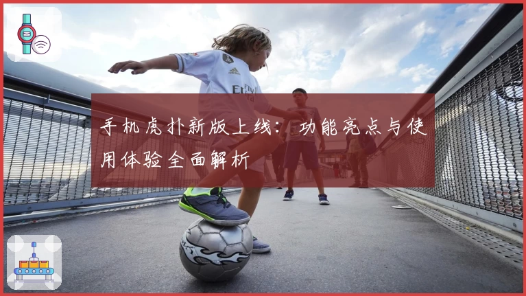 手机虎扑新版上线：功能亮点与使用体验全面解析