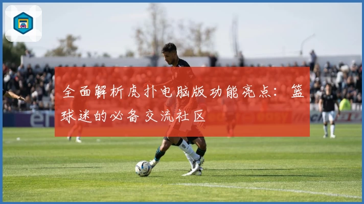 全面解析虎扑电脑版功能亮点：篮球迷的必备交流社区