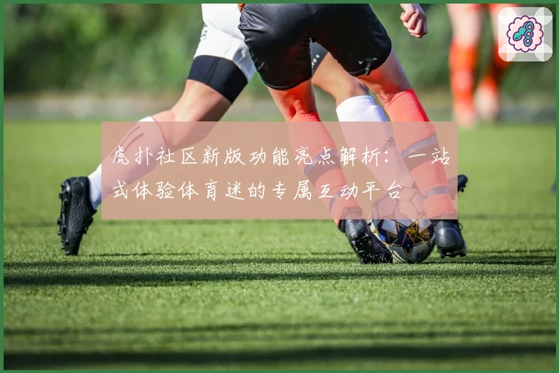 虎扑社区新版功能亮点解析：一站式体验体育迷的专属互动平台