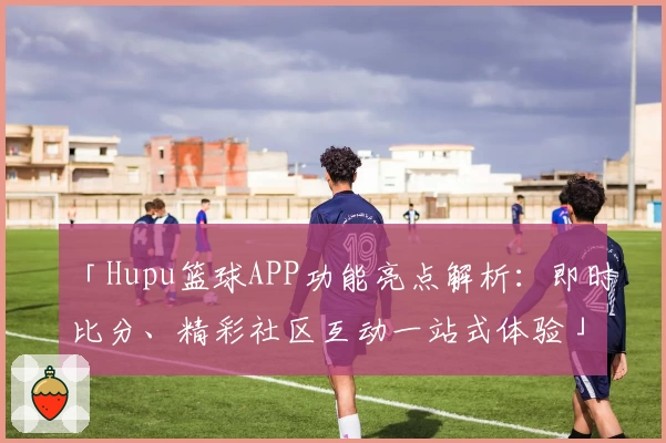 「Hupu篮球APP功能亮点解析：即时比分、精彩社区互动一站式体验」