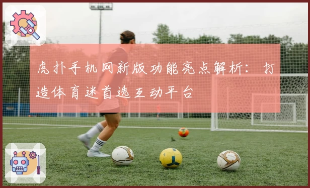 虎扑手机网新版功能亮点解析：打造体育迷首选互动平台